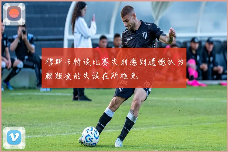穆斯卡特谈比赛失利感到遗憾认为颜骏凌的失误在所难免