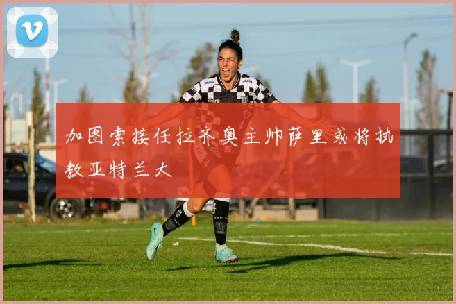 加图索接任拉齐奥主帅萨里或将执教亚特兰大