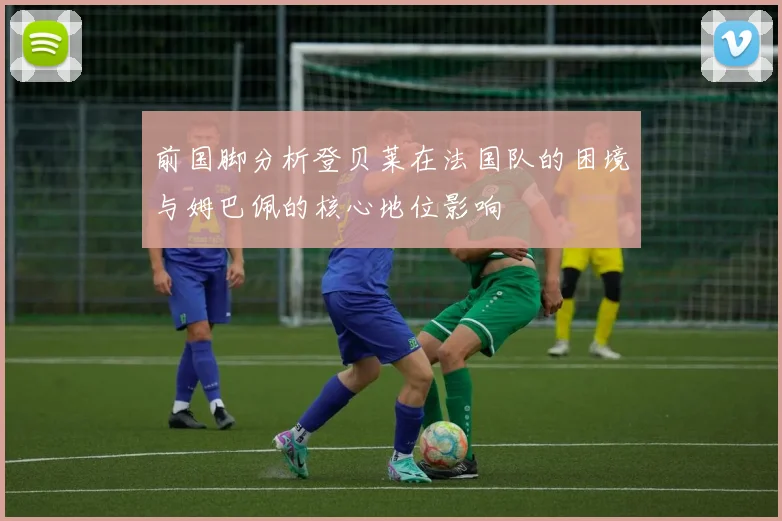 前国脚分析登贝莱在法国队的困境与姆巴佩的核心地位影响