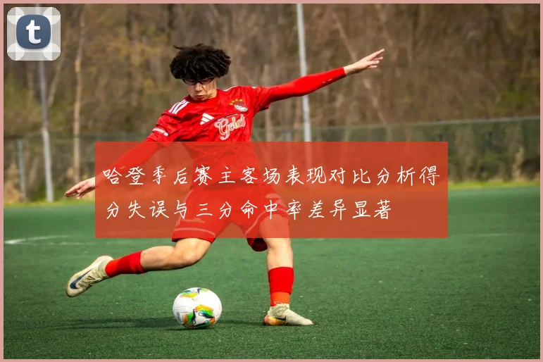 哈登季后赛主客场表现对比分析得分失误与三分命中率差异显著