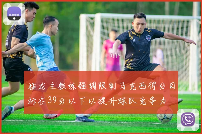猛龙主教练强调限制马克西得分目标在39分以下以提升球队竞争力