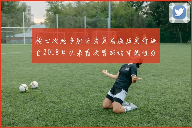 骑士次轮净胜分为负或成历史奇迹自2018年以来首次晋级的可能性分析