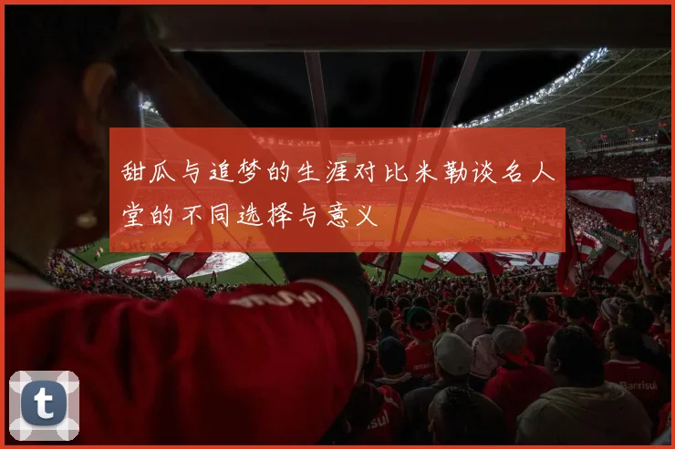 甜瓜与追梦的生涯对比米勒谈名人堂的不同选择与意义