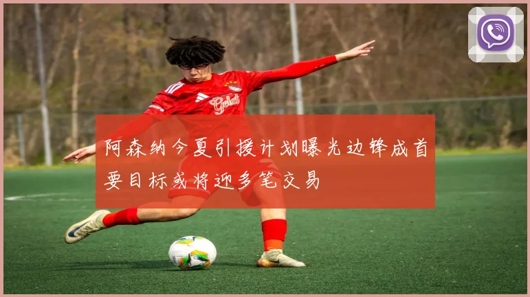 阿森纳今夏引援计划曝光边锋成首要目标或将迎多笔交易