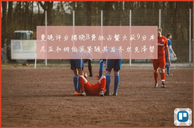 曼晚评分揭晓B费独占鳌头获9分库尼亚和姆伯莫紧随其后齐尔克泽替补仅得5分