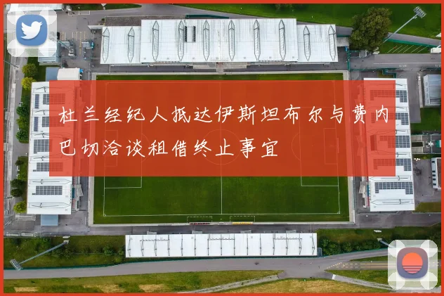杜兰经纪人抵达伊斯坦布尔与费内巴切洽谈租借终止事宜