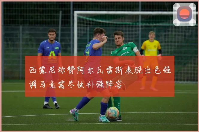 西蒙尼称赞阿尔瓦雷斯表现出色强调马竞需尽快补强阵容