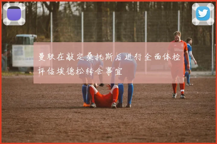 曼联在敲定桑托斯后进行全面体检评估埃德松转会事宜