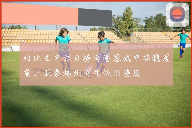 对比去年积分榜海港蓉城申花稳居前三亚泰梅州海牛依旧垫底