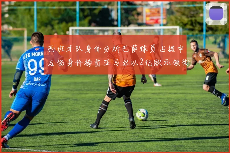 西班牙队身价分析巴萨球员占据中后场身价榜首亚马尔以2亿欧元领衔
