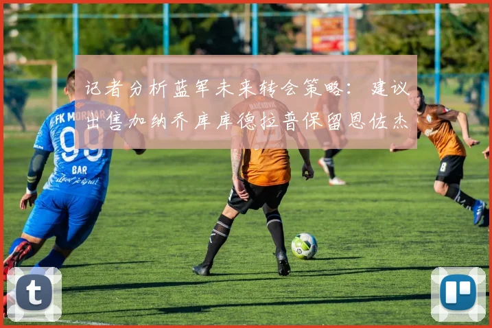 记者分析蓝军未来转会策略：建议出售加纳乔库库德拉普保留恩佐杰克逊