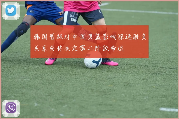 韩国晋级对中国男篮影响深远胜负关系或将决定第二阶段命运
