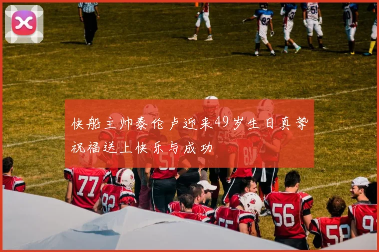 快船主帅泰伦卢迎来49岁生日真挚祝福送上快乐与成功