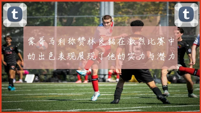 蒙哥马利称赞林良铭在激烈比赛中的出色表现展现了他的实力与潜力