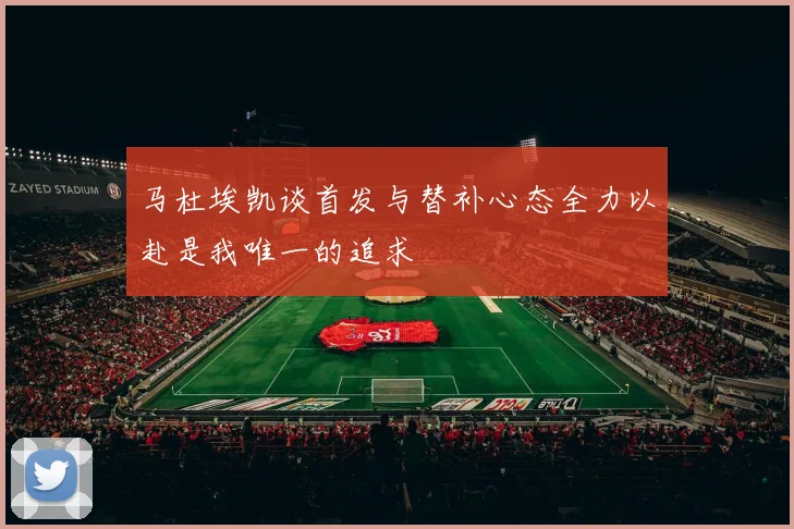 马杜埃凯谈首发与替补心态全力以赴是我唯一的追求